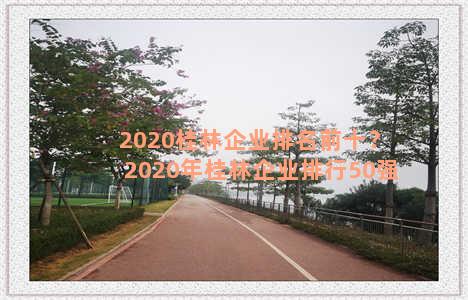 2020桂林企业排名前十？2020年桂林企业排行50强