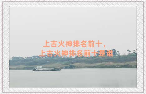 上古火神排名前十，上古火神排名前十是谁