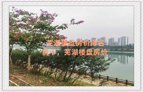 芜湖楼盘房价排名前十，芜湖楼盘房价