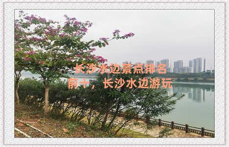 长沙水边景点排名前十，长沙水边游玩